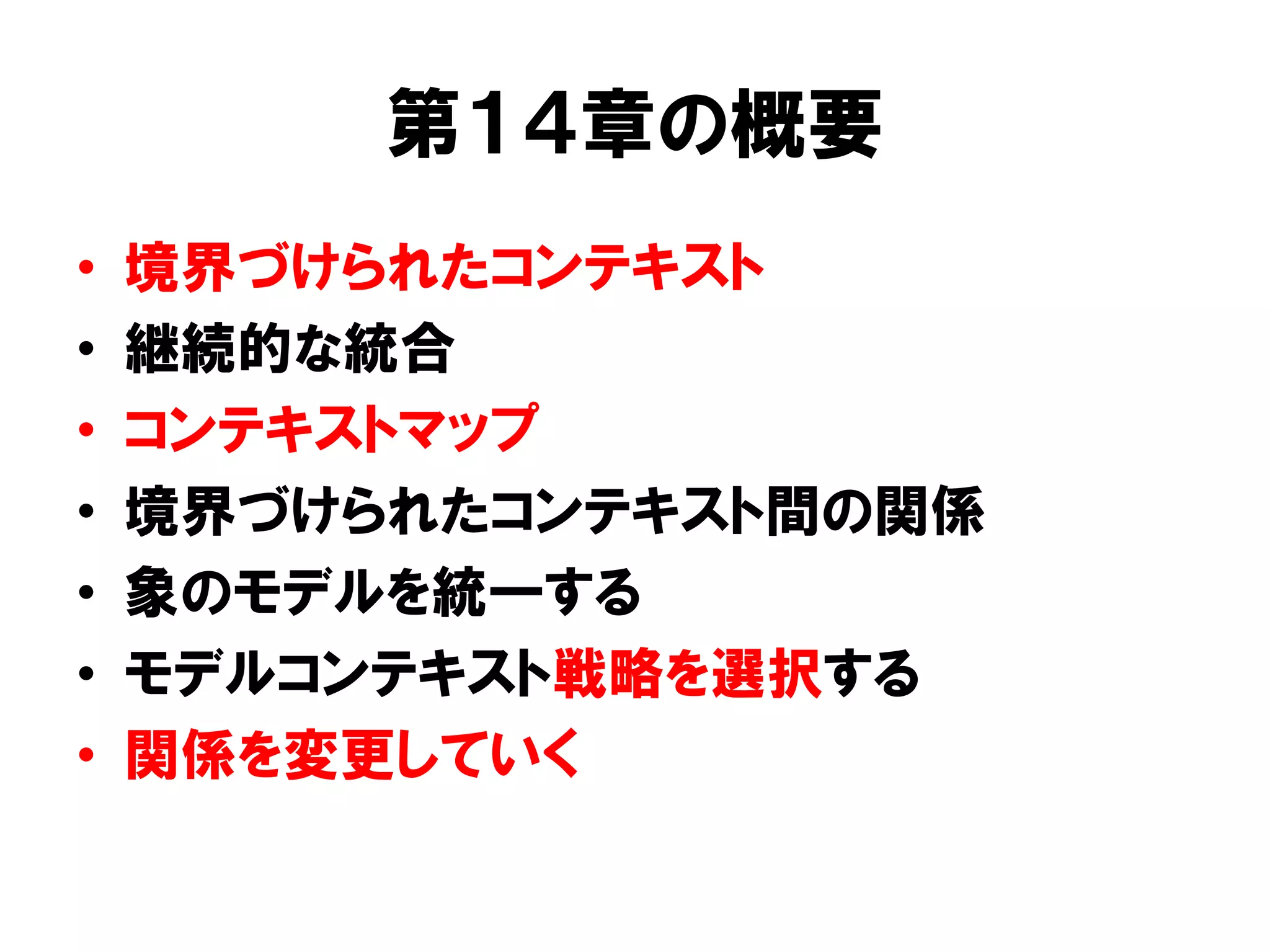第１４章の概要
• 境界づけられたコンテキスト
• 継続的な統合
• コンテキストマップ
• 境界づけられたコンテキスト間の関係
• 象のモデルを統一する
• モデルコンテキスト戦略を選択する
• 関係を変更していく
 