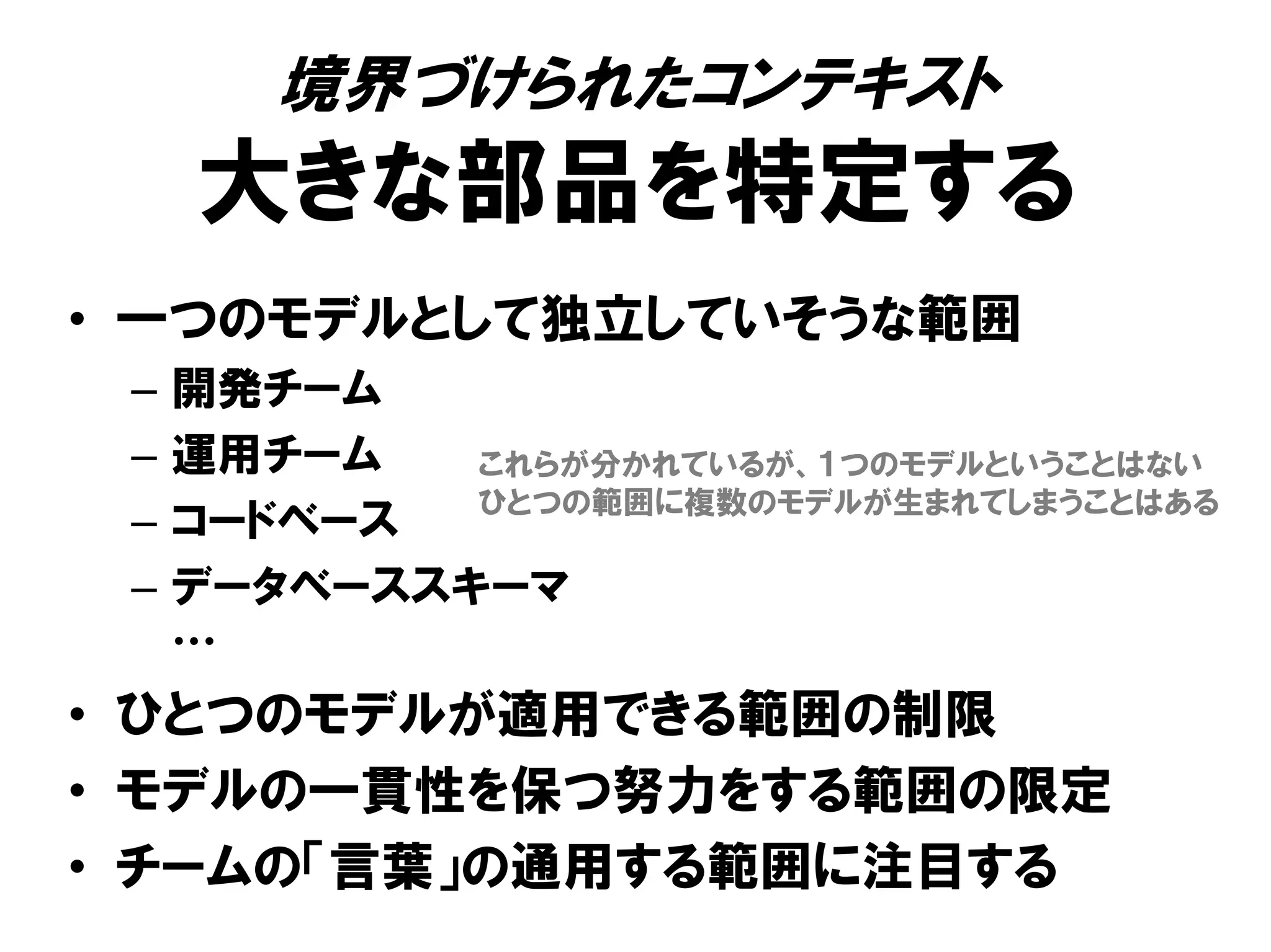 境界づけられたコンテキスト
大きな部品を特定する
• 一つのモデルとして独立していそうな範囲
– 開発チーム
– 運用チーム
– コードベース
– データベーススキーマ
…
• ひとつのモデルが適用できる範囲の制限
• モデルの一貫性を保つ努力をする範囲の限定
• チームの「言葉」の通用する範囲に注目する
これらが分かれているが、１つのモデルということはない
ひとつの範囲に複数のモデルが生まれてしまうことはある
 