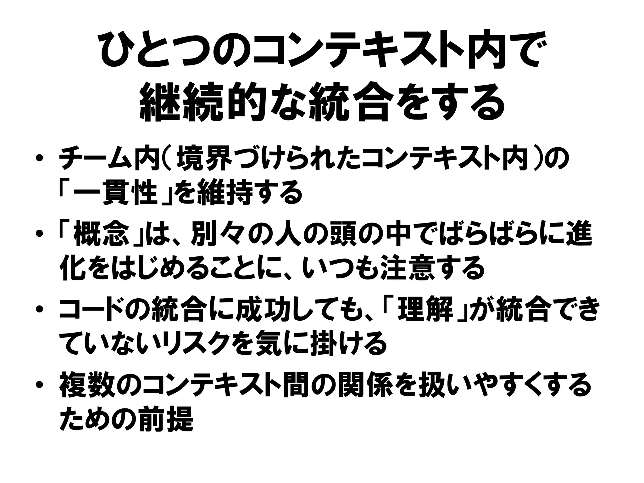 ひとつのコンテキスト内で
継続的な統合をする
• チーム内（境界づけられたコンテキスト内）の
「一貫性」を維持する
• 「概念」は、別々の人の頭の中でばらばらに進
化をはじめることに、いつも注意する
• コードの統合に成功しても、「理解」が統合でき
ていないリスクを気に掛ける
• 複数のコンテキスト間の関係を扱いやすくする
ための前提
 
