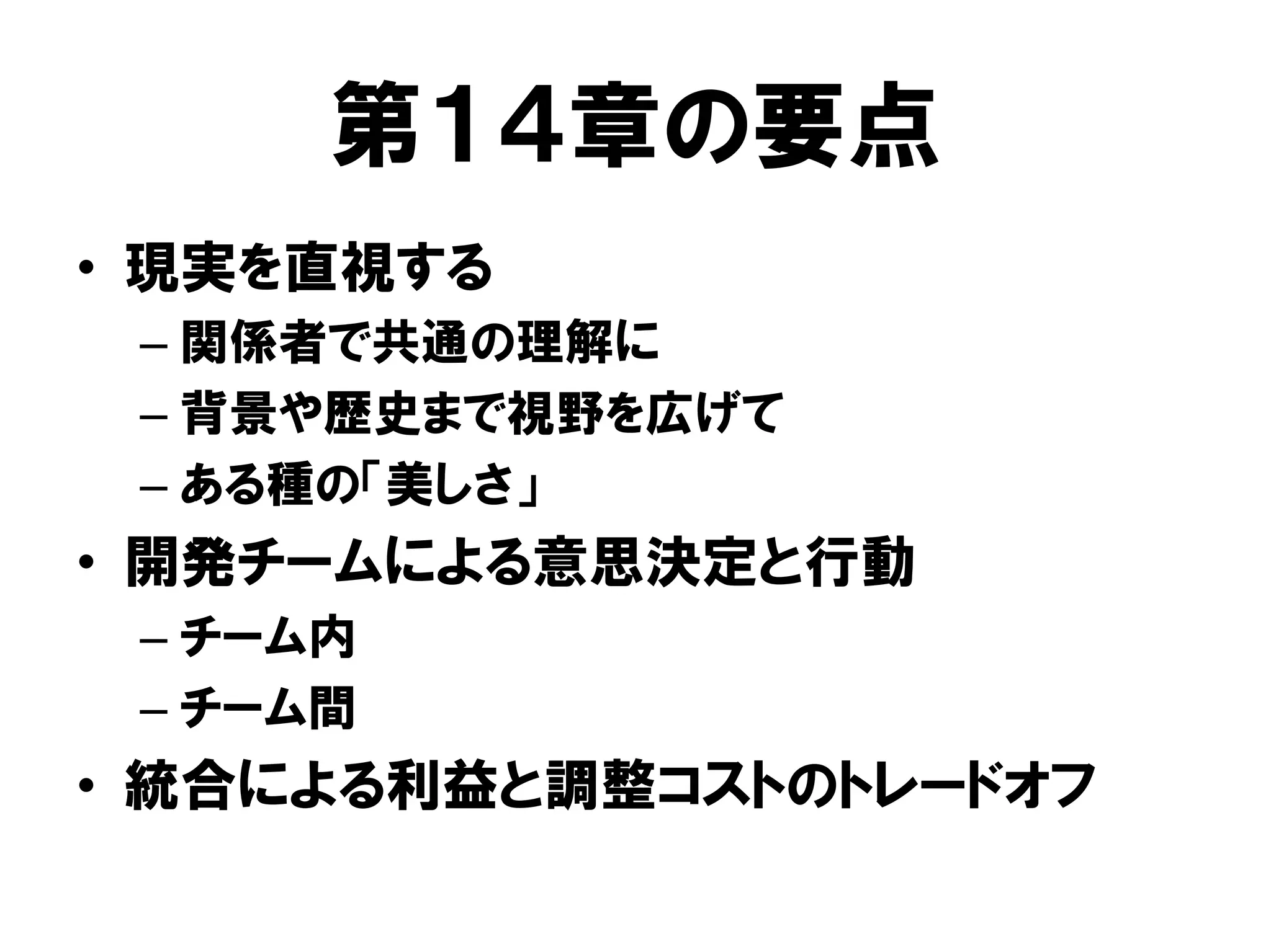 第１４章の要点
• 現実を直視する
– 関係者で共通の理解に
– 背景や歴史まで視野を広げて
– ある種の「美しさ」
• 開発チームによる意思決定と行動
– チーム内
– チーム間
• 統合による利益と調整コストのトレードオフ
 