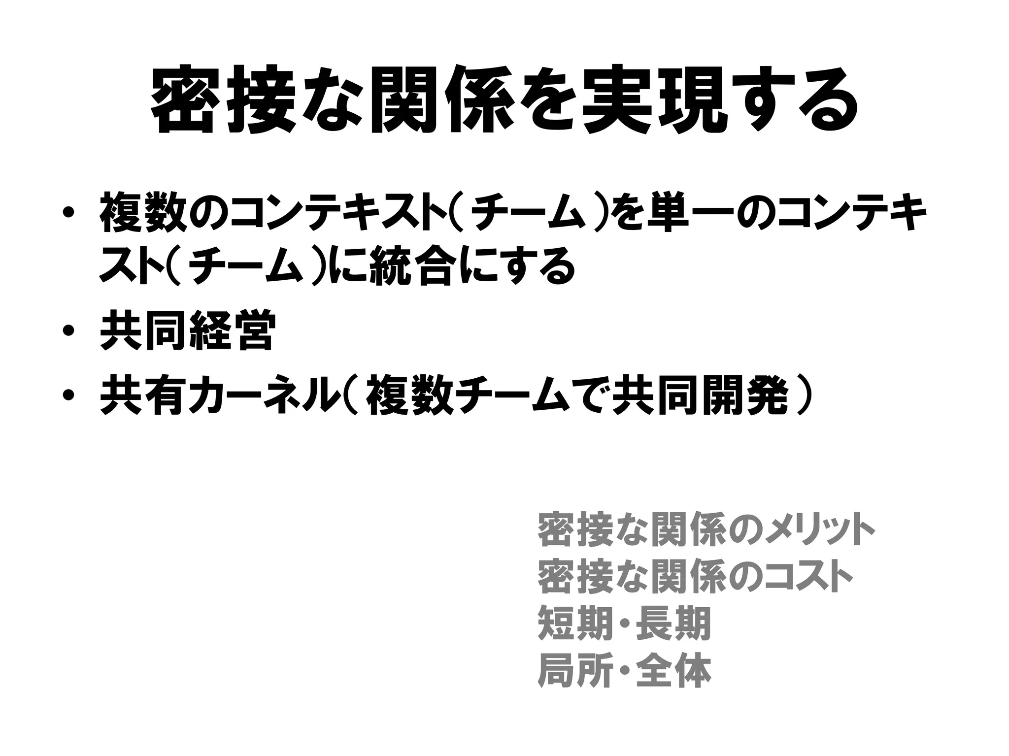 密接な関係を実現する
• 複数のコンテキスト（チーム）を単一のコンテキ
スト（チーム）に統合にする
• 共同経営
• 共有カーネル（複数チームで共同開発）
密接な関係のメリット
密接な関係のコスト
短期・長期
局所・全体
 