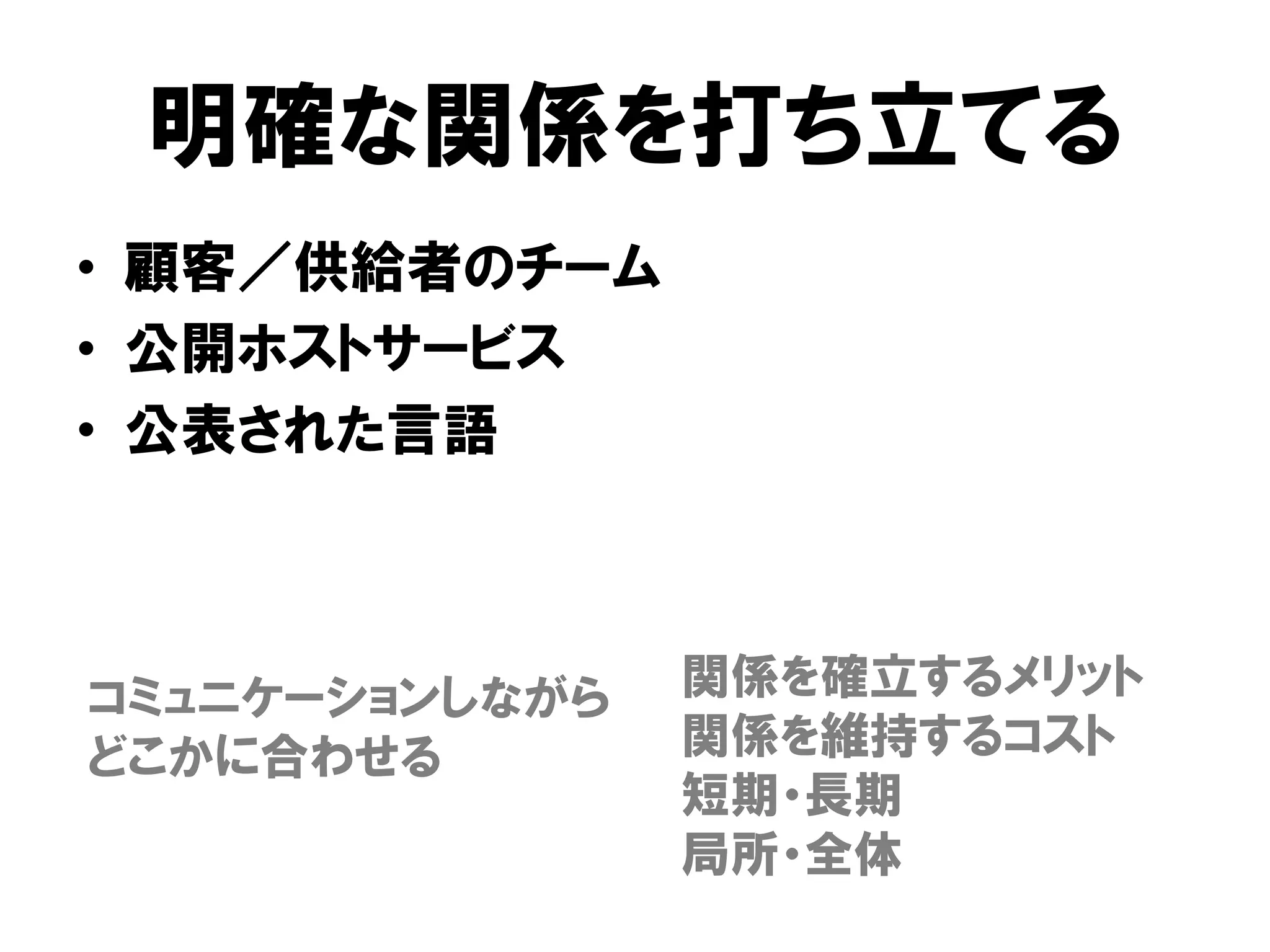 明確な関係を打ち立てる
• 顧客／供給者のチーム
• 公開ホストサービス
• 公表された言語
関係を確立するメリット
関係を維持するコスト
短期・長期
局所・全体
コミュニケーションしながら
どこかに合わせる
 