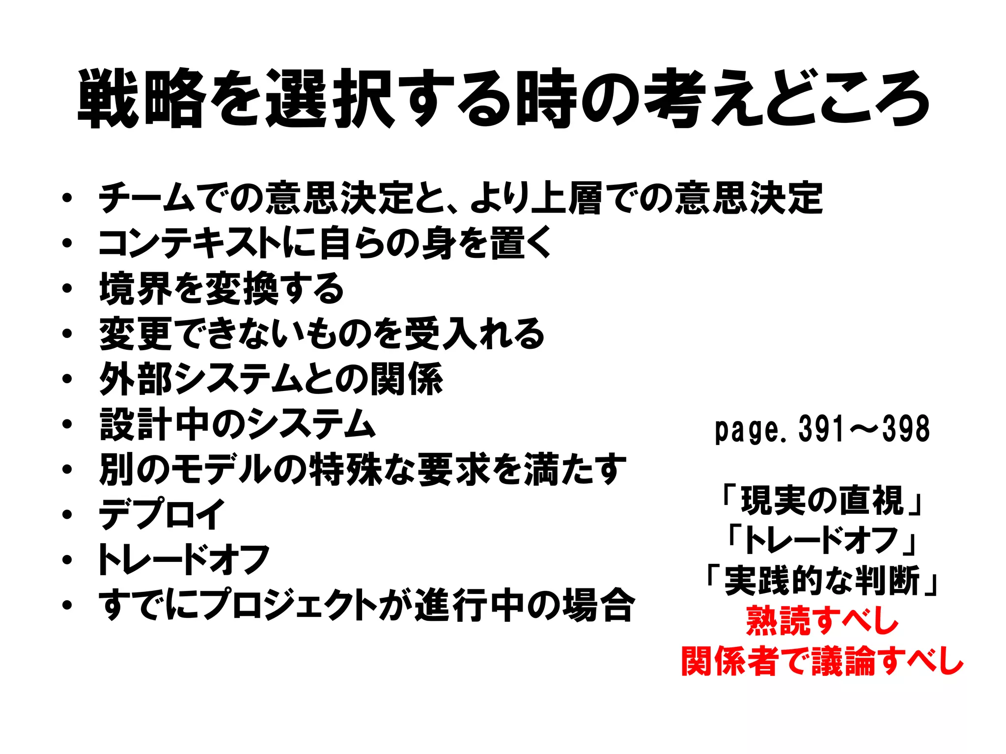 戦略を選択する時の考えどころ
• チームでの意思決定と、より上層での意思決定
• コンテキストに自らの身を置く
• 境界を変換する
• 変更できないものを受入れる
• 外部システムとの関係
• 設計中のシステム
• 別のモデルの特殊な要求を満たす
• デプロイ
• トレードオフ
• すでにプロジェクトが進行中の場合
「現実の直視」
「トレードオフ」
「実践的な判断」
熟読すべし
関係者で議論すべし
page.391～398
 