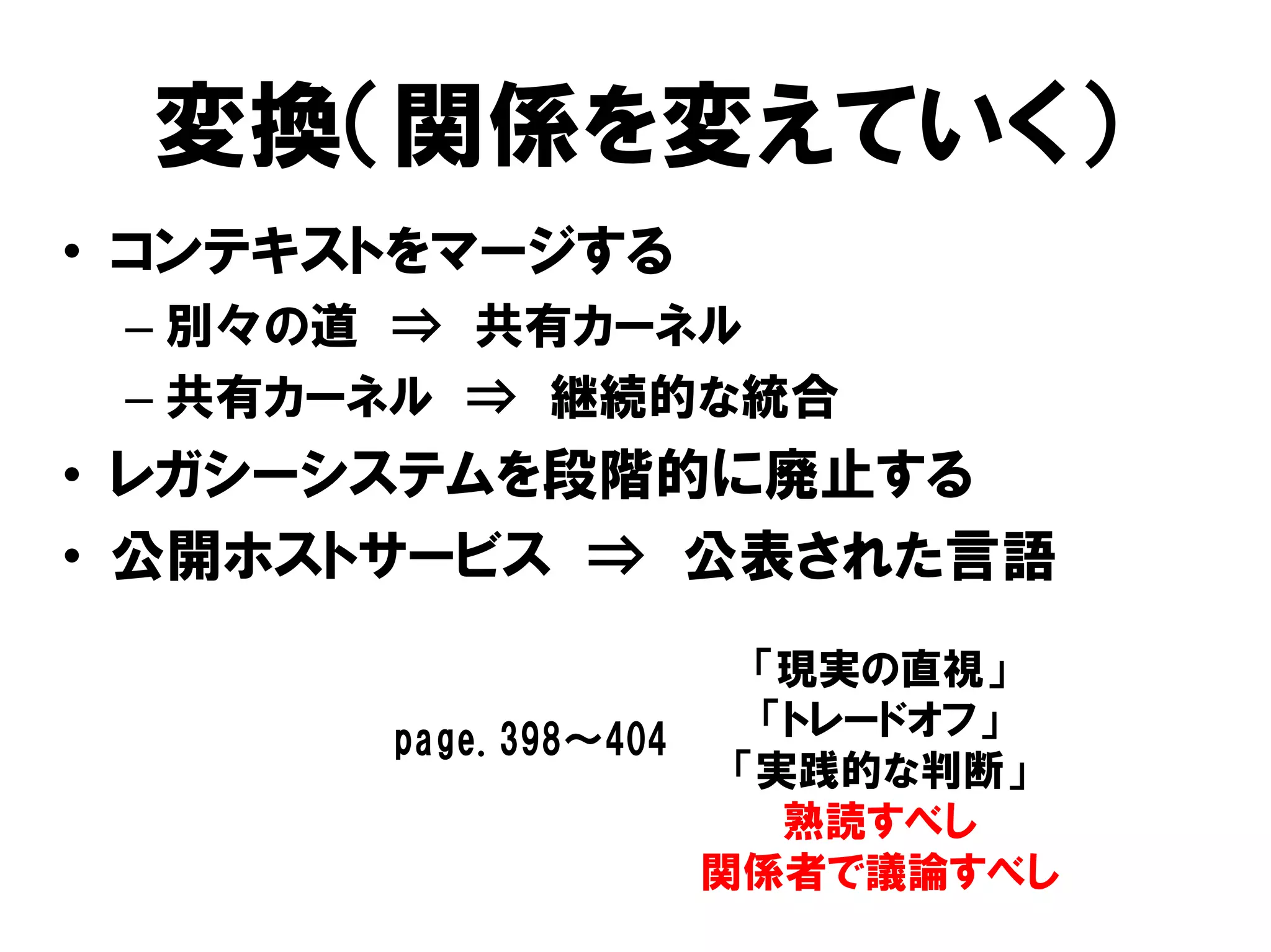変換（関係を変えていく）
• コンテキストをマージする
– 別々の道 ⇒ 共有カーネル
– 共有カーネル ⇒ 継続的な統合
• レガシーシステムを段階的に廃止する
• 公開ホストサービス ⇒ 公表された言語
「現実の直視」
「トレードオフ」
「実践的な判断」
熟読すべし
関係者で議論すべし
page.398～404
 