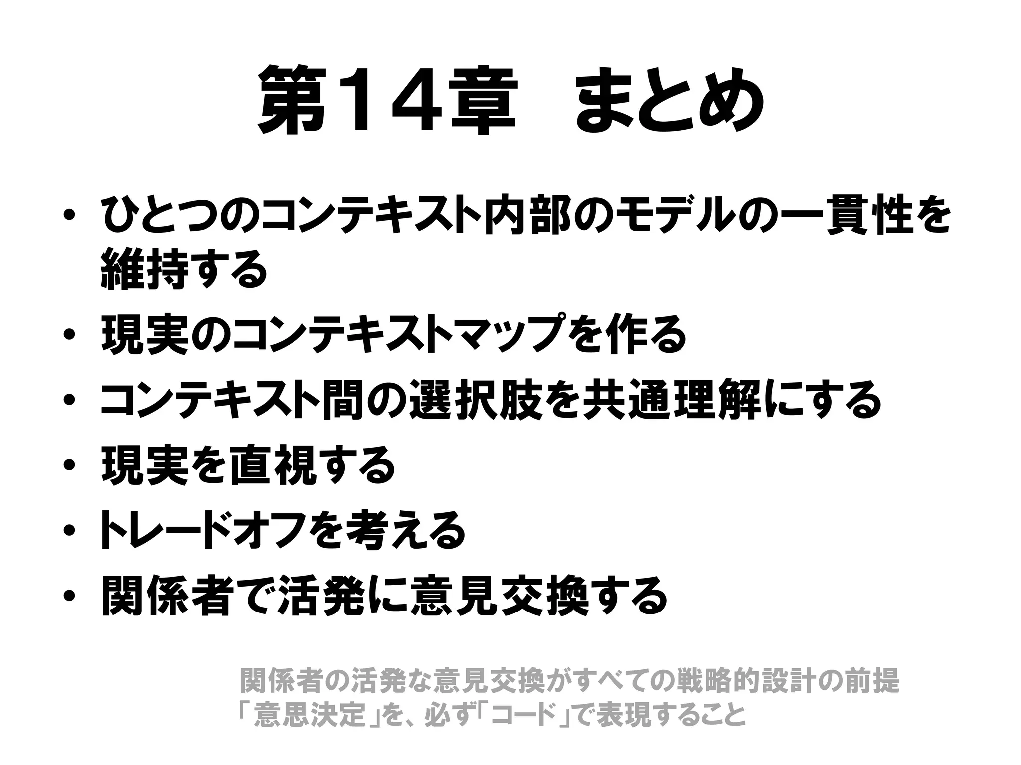 第１４章 まとめ
• ひとつのコンテキスト内部のモデルの一貫性を
維持する
• 現実のコンテキストマップを作る
• コンテキスト間の選択肢を共通理解にする
• 現実を直視する
• トレードオフを考える
• 関係者で活発に意見交換する
関係者の活発な意見交換がすべての戦略的設計の前提
「意思決定」を、必ず「コード」で表現すること
 
