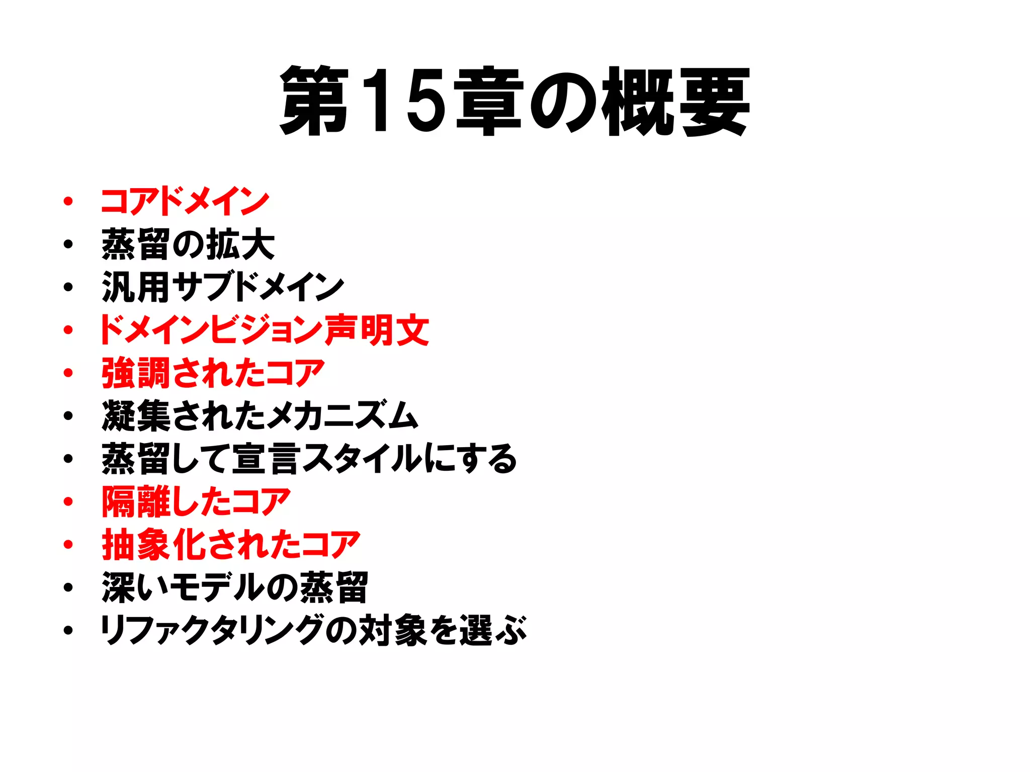 第15章の概要
• コアドメイン
• 蒸留の拡大
• 汎用サブドメイン
• ドメインビジョン声明文
• 強調されたコア
• 凝集されたメカニズム
• 蒸留して宣言スタイルにする
• 隔離したコア
• 抽象化されたコア
• 深いモデルの蒸留
• リファクタリングの対象を選ぶ
 