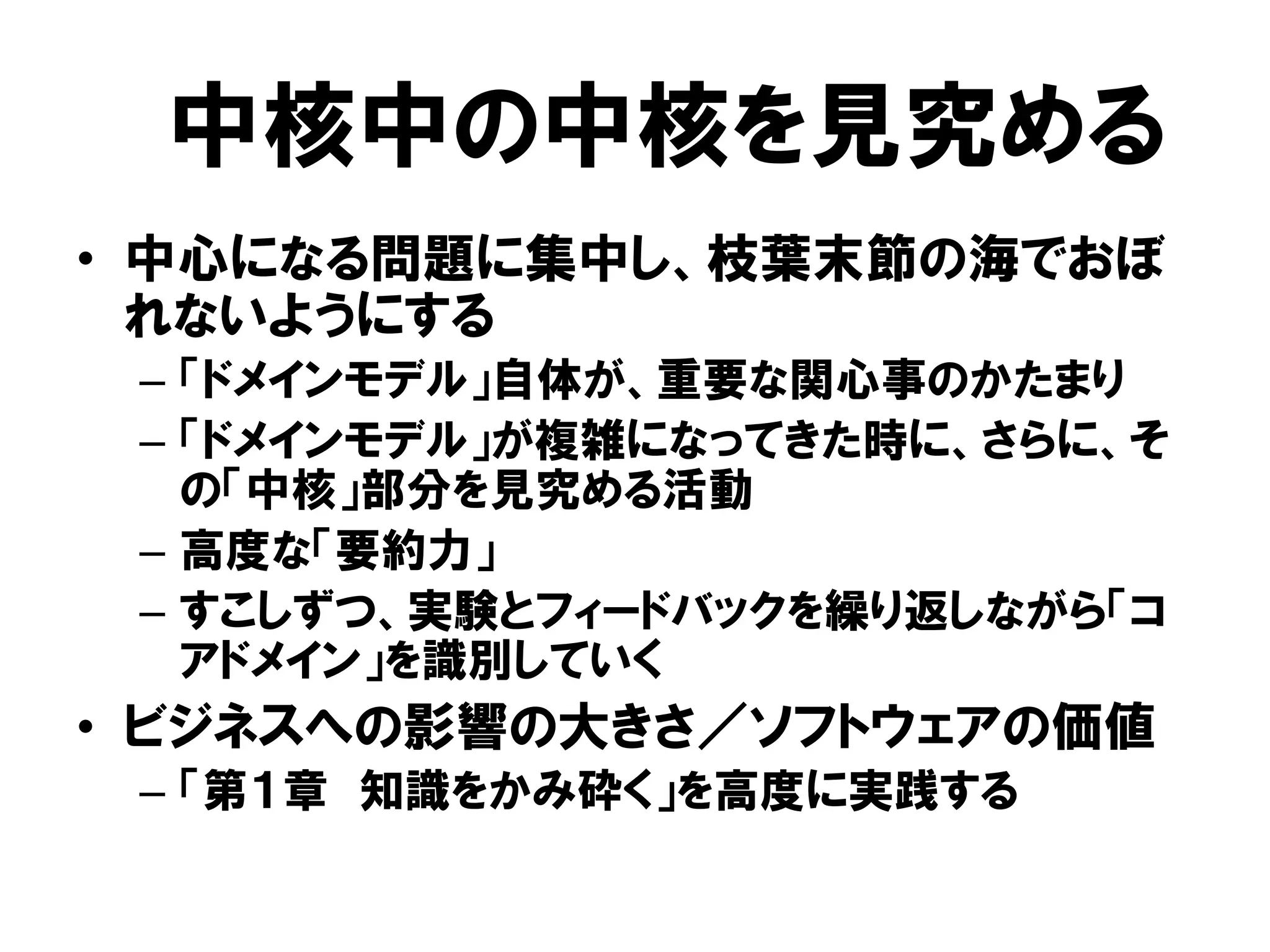 中核中の中核を見究める
• 中心になる問題に集中し、枝葉末節の海でおぼ
れないようにする
– 「ドメインモデル」自体が、重要な関心事のかたまり
– 「ドメインモデル」が複雑になってきた時に、さらに、そ
の「中核」部分を見究める活動
– 高度な「要約力」
– すこしずつ、実験とフィードバックを繰り返しながら「コ
アドメイン」を識別していく
• ビジネスへの影響の大きさ／ソフトウェアの価値
– 「第１章 知識をかみ砕く」を高度に実践する
 