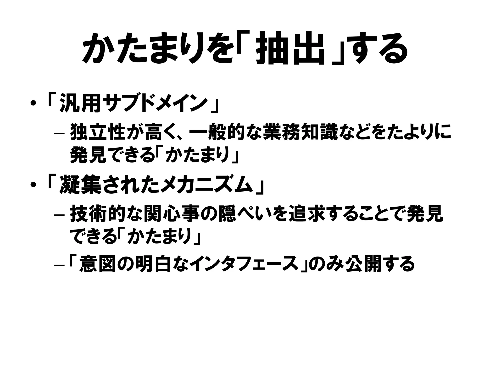 かたまりを「抽出」する
• 「汎用サブドメイン」
– 独立性が高く、一般的な業務知識などをたよりに
発見できる「かたまり」
• 「凝集されたメカニズム」
– 技術的な関心事の隠ぺいを追求することで発見
できる「かたまり」
– 「意図の明白なインタフェース」のみ公開する
 