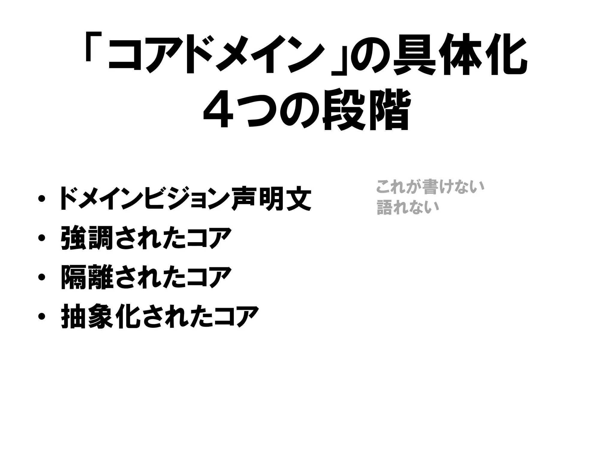 「コアドメイン」の具体化
４つの段階
• ドメインビジョン声明文
• 強調されたコア
• 隔離されたコア
• 抽象化されたコア
これが書けない
語れない
 