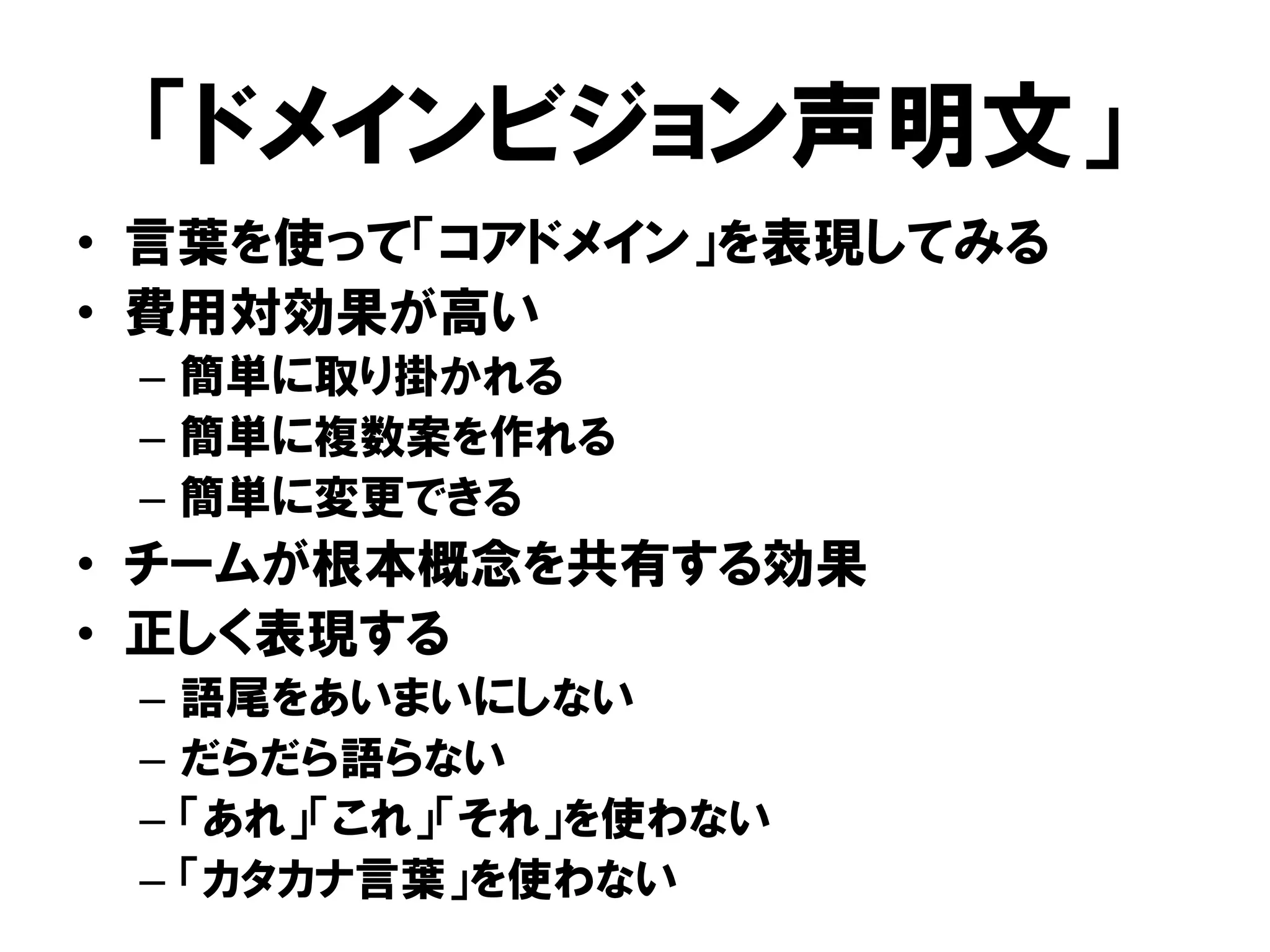 「ドメインビジョン声明文」
• 言葉を使って「コアドメイン」を表現してみる
• 費用対効果が高い
– 簡単に取り掛かれる
– 簡単に複数案を作れる
– 簡単に変更できる
• チームが根本概念を共有する効果
• 正しく表現する
– 語尾をあいまいにしない
– だらだら語らない
– 「あれ」「これ」「それ」を使わない
– 「カタカナ言葉」を使わない
 