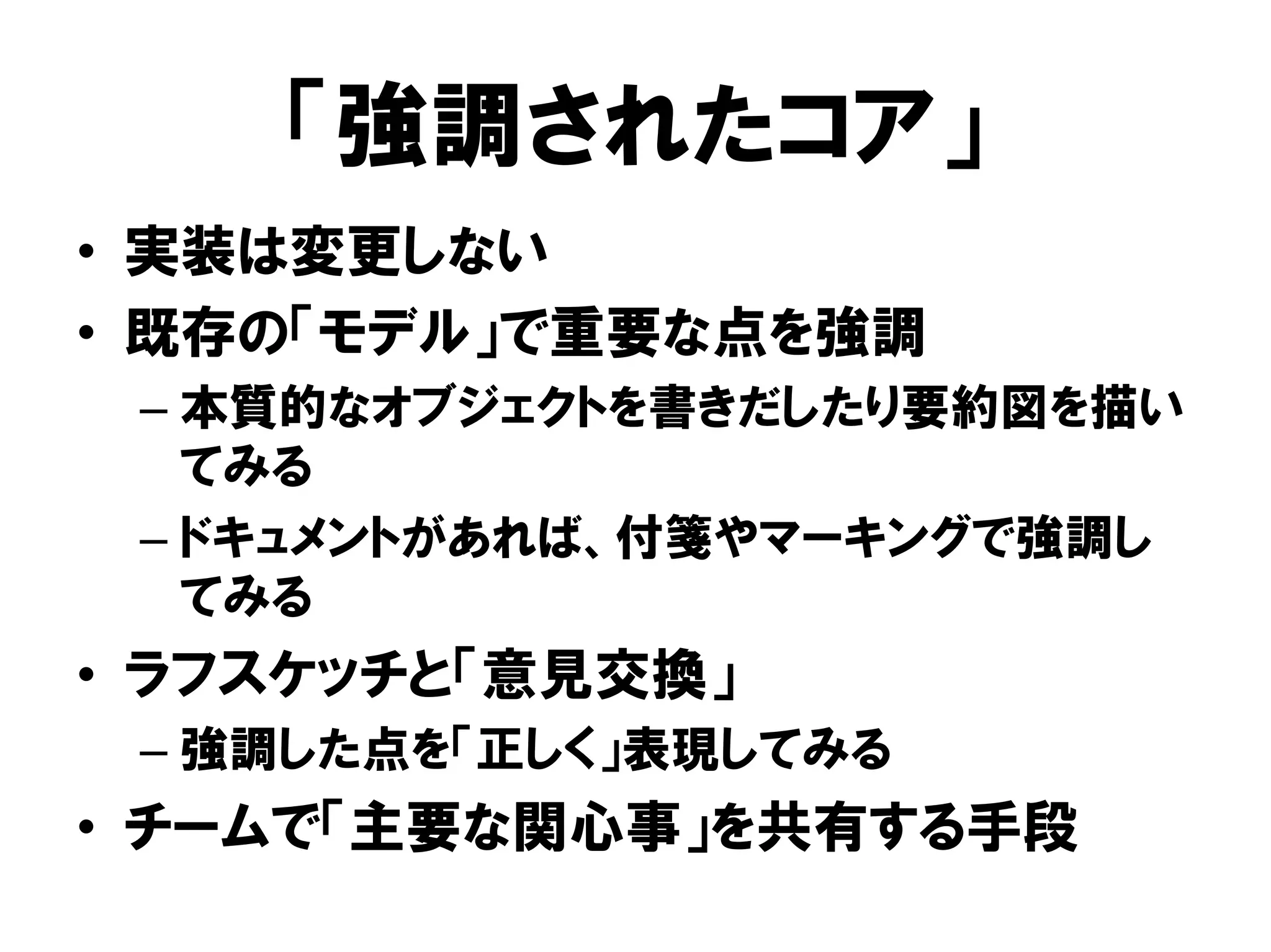「強調されたコア」
• 実装は変更しない
• 既存の「モデル」で重要な点を強調
– 本質的なオブジェクトを書きだしたり要約図を描い
てみる
– ドキュメントがあれば、付箋やマーキングで強調し
てみる
• ラフスケッチと「意見交換」
– 強調した点を「正しく」表現してみる
• チームで「主要な関心事」を共有する手段
 