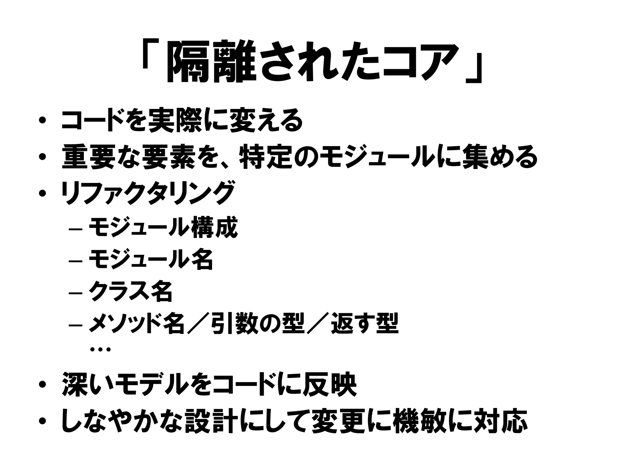 「隔離されたコア」
• コードを実際に変える
• 重要な要素を、特定のモジュールに集める
• リファクタリング
– モジュール構成
– モジュール名
– クラス名
– メソッド名／引数の型／返す型
…
• 深いモデルをコードに反映
• しなやかな設計にして変更に機敏に対応
 