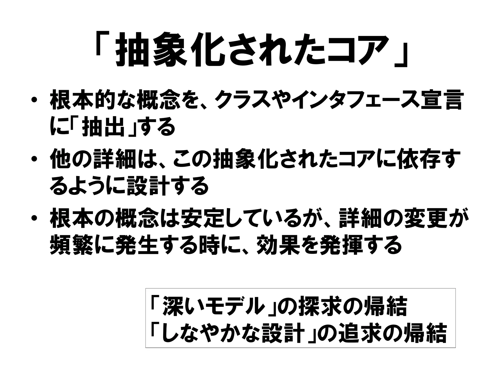 「抽象化されたコア」
• 根本的な概念を、クラスやインタフェース宣言
に「抽出」する
• 他の詳細は、この抽象化されたコアに依存す
るように設計する
• 根本の概念は安定しているが、詳細の変更が
頻繁に発生する時に、効果を発揮する
「深いモデル」の探求の帰結
「しなやかな設計」の追求の帰結
 
