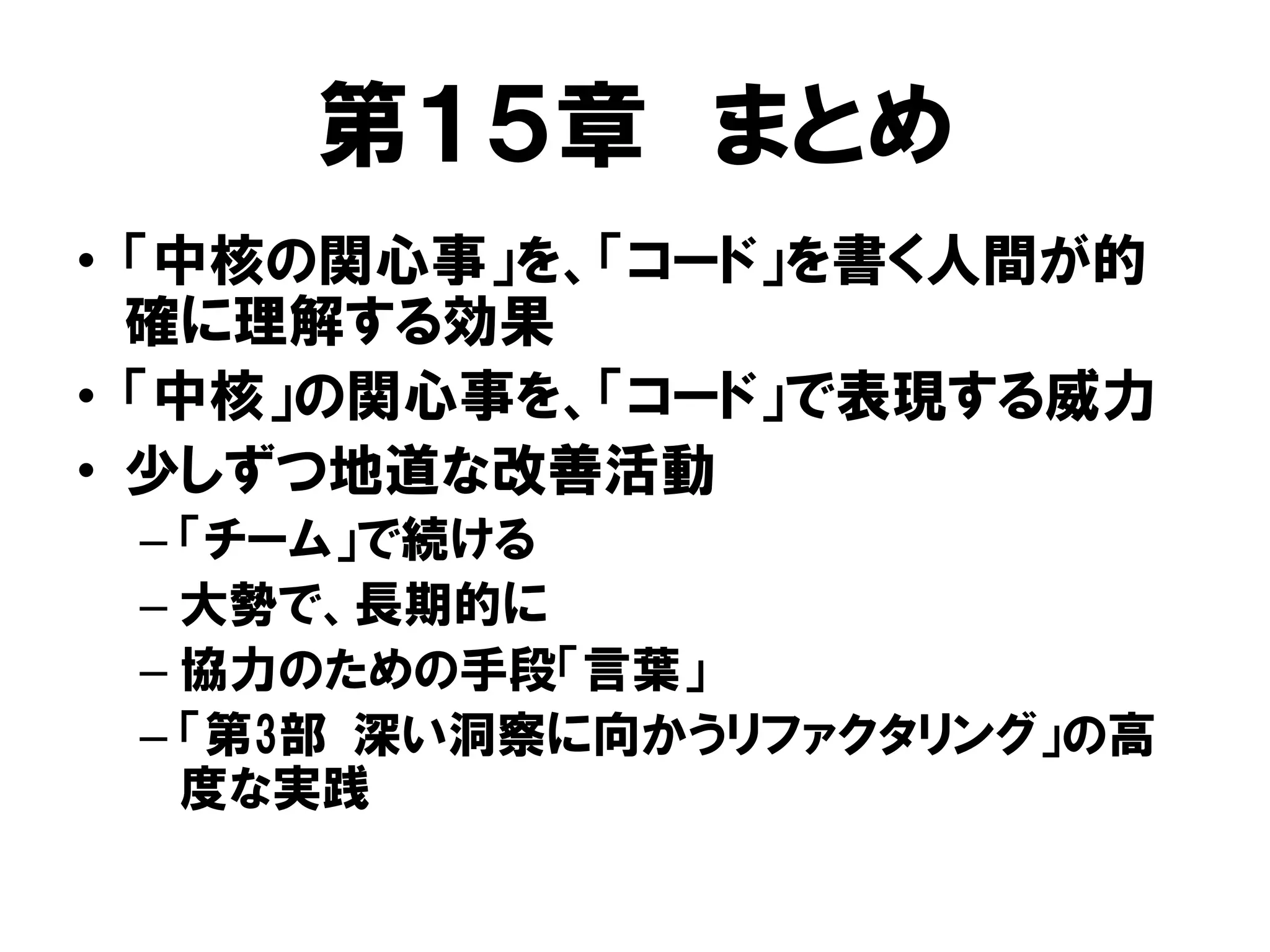 第１５章 まとめ
• 「中核の関心事」を、「コード」を書く人間が的
確に理解する効果
• 「中核」の関心事を、「コード」で表現する威力
• 少しずつ地道な改善活動
– 「チーム」で続ける
– 大勢で、長期的に
– 協力のための手段「言葉」
– 「第3部 深い洞察に向かうリファクタリング」の高
度な実践
 