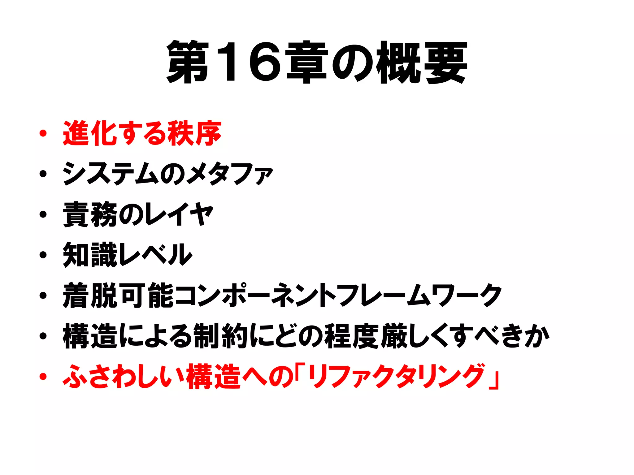 第１６章の概要
• 進化する秩序
• システムのメタファ
• 責務のレイヤ
• 知識レベル
• 着脱可能コンポーネントフレームワーク
• 構造による制約にどの程度厳しくすべきか
• ふさわしい構造への「リファクタリング」
 