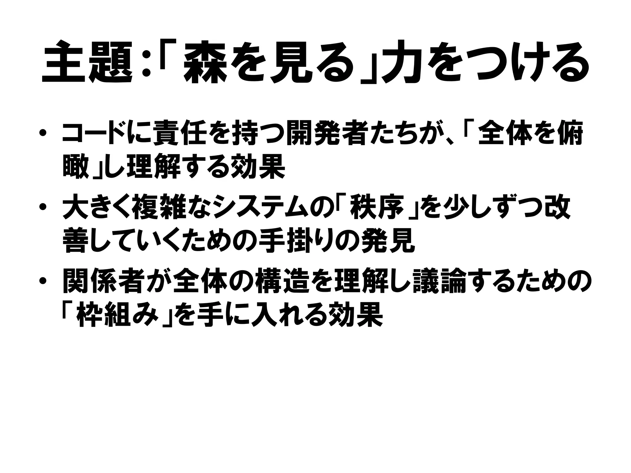 主題：「森を見る」力をつける
• コードに責任を持つ開発者たちが、「全体を俯
瞰」し理解する効果
• 大きく複雑なシステムの「秩序」を少しずつ改
善していくための手掛りの発見
• 関係者が全体の構造を理解し議論するための
「枠組み」を手に入れる効果
 