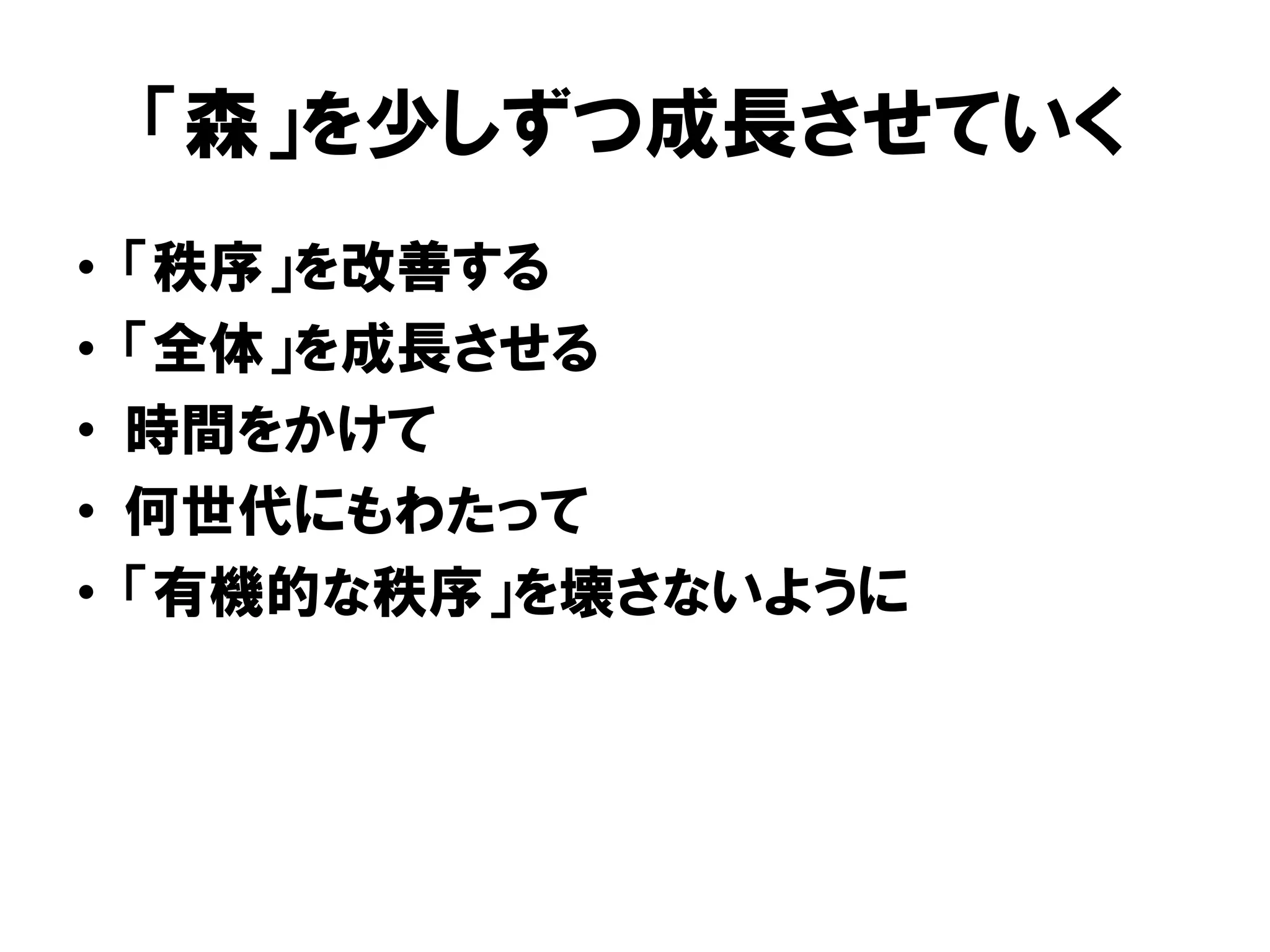 「森」を少しずつ成長させていく
• 「秩序」を改善する
• 「全体」を成長させる
• 時間をかけて
• 何世代にもわたって
• 「有機的な秩序」を壊さないように
 