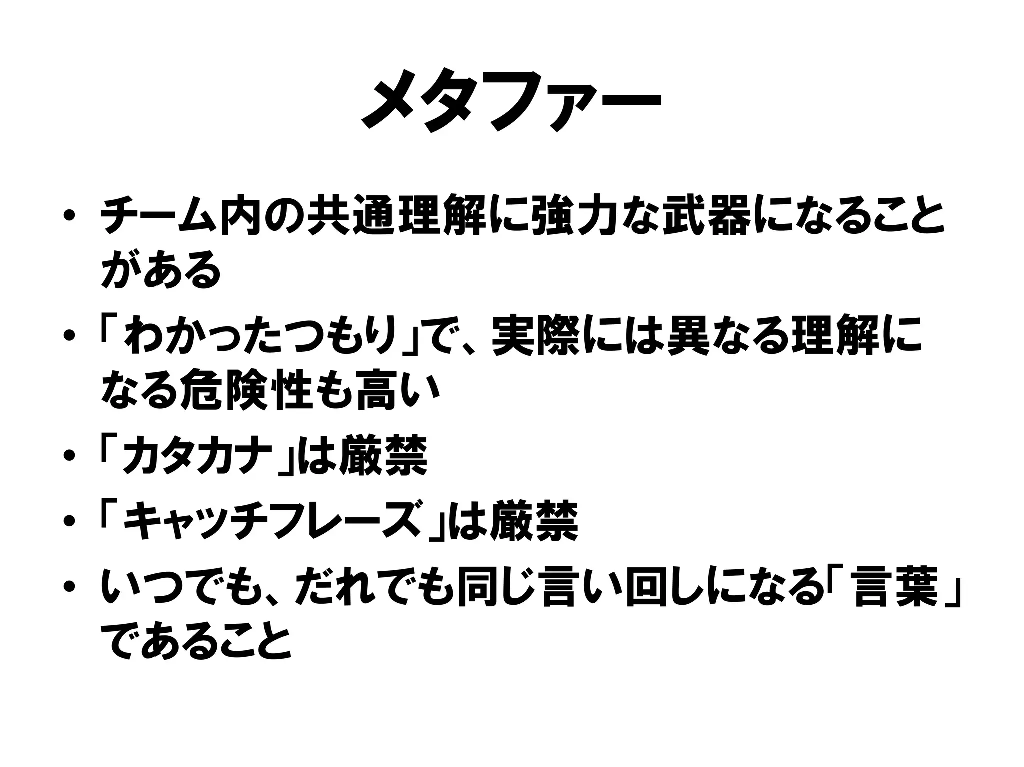 メタファー
• チーム内の共通理解に強力な武器になること
がある
• 「わかったつもり」で、実際には異なる理解に
なる危険性も高い
• 「カタカナ」は厳禁
• 「キャッチフレーズ」は厳禁
• いつでも、だれでも同じ言い回しになる「言葉」
であること
 
