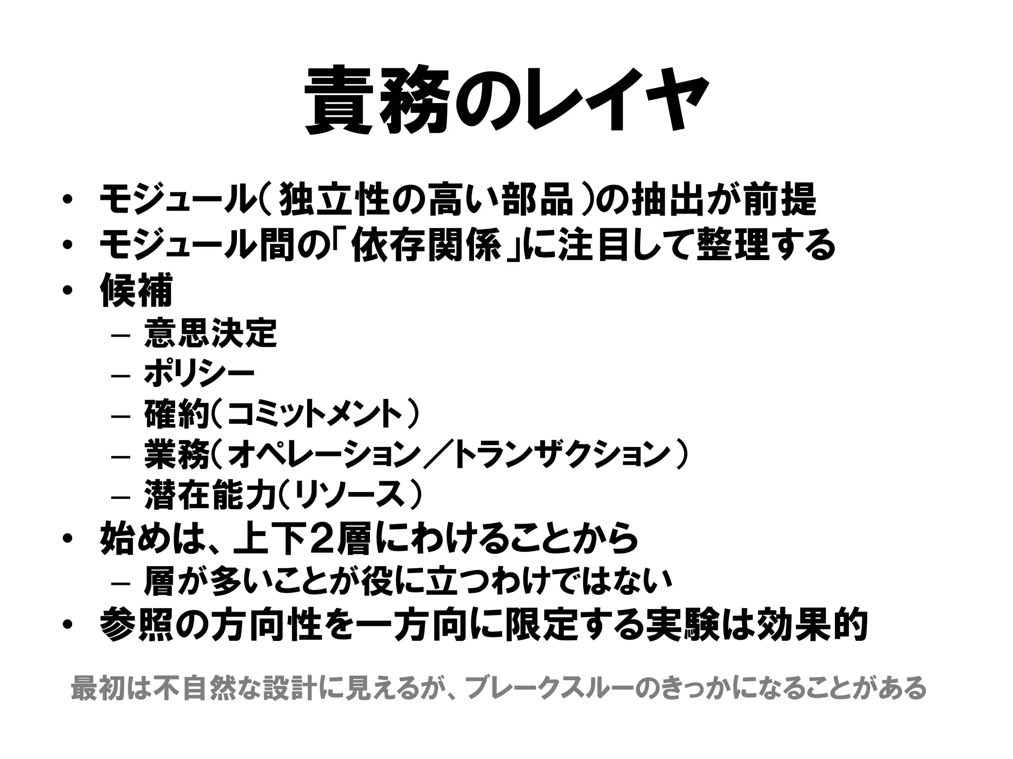 責務のレイヤ
• モジュール（独立性の高い部品）の抽出が前提
• モジュール間の「依存関係」に注目して整理する
• 候補
– 意思決定
– ポリシー
– 確約（コミットメント）
– 業務（オペレーション／トランザクション）
– 潜在能力（リソース）
• 始めは、上下２層にわけることから
– 層が多いことが役に立つわけではない
• 参照の方向性を一方向に限定する実験は効果的
最初は不自然な設計に見えるが、ブレークスルーのきっかになることがある
 