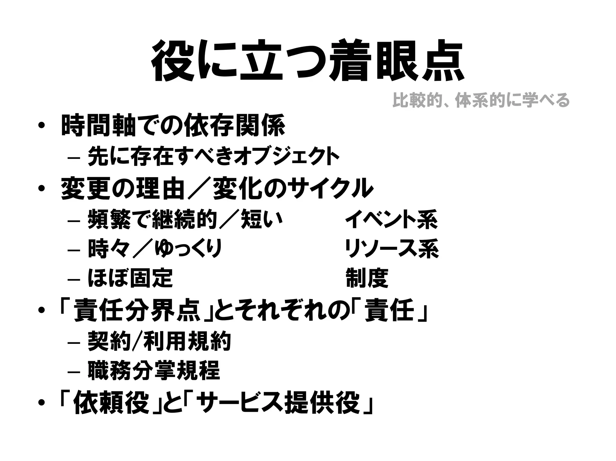 役に立つ着眼点
• 時間軸での依存関係
– 先に存在すべきオブジェクト
• 変更の理由／変化のサイクル
– 頻繁で継続的／短い イベント系
– 時々／ゆっくり リソース系
– ほぼ固定 制度
• 「責任分界点」とそれぞれの「責任」
– 契約/利用規約
– 職務分掌規程
• 「依頼役」と「サービス提供役」
比較的、体系的に学べる
 