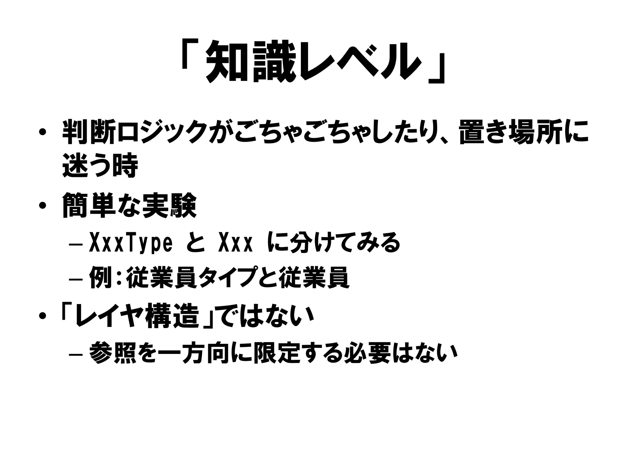 「知識レベル」
• 判断ロジックがごちゃごちゃしたり、置き場所に
迷う時
• 簡単な実験
– XxxType と Xxx に分けてみる
– 例：従業員タイプと従業員
• 「レイヤ構造」ではない
– 参照を一方向に限定する必要はない
 
