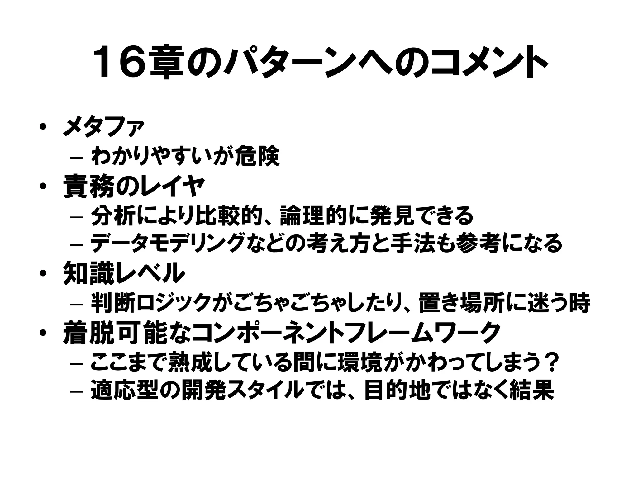 １６章のパターンへのコメント
• メタファ
– わかりやすいが危険
• 責務のレイヤ
– 分析により比較的、論理的に発見できる
– データモデリングなどの考え方と手法も参考になる
• 知識レベル
– 判断ロジックがごちゃごちゃしたり、置き場所に迷う時
• 着脱可能なコンポーネントフレームワーク
– ここまで熟成している間に環境がかわってしまう？
– 適応型の開発スタイルでは、目的地ではなく結果
 