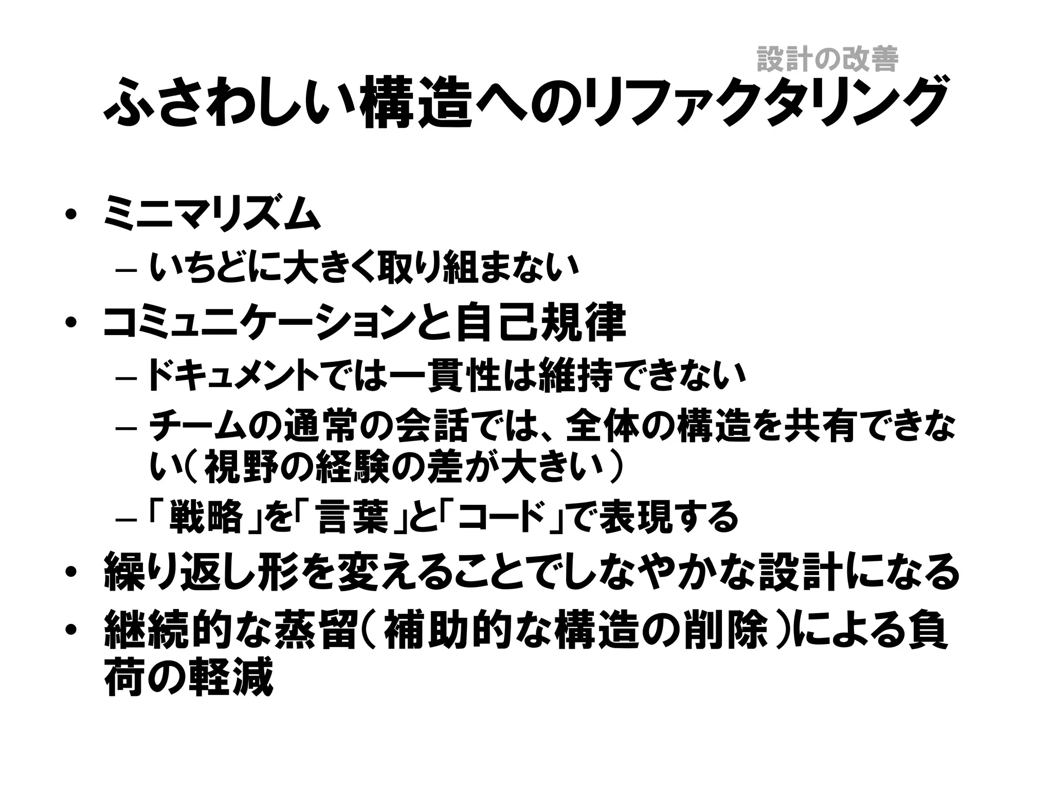 ふさわしい構造へのリファクタリング
• ミニマリズム
– いちどに大きく取り組まない
• コミュニケーションと自己規律
– ドキュメントでは一貫性は維持できない
– チームの通常の会話では、全体の構造を共有できな
い（視野の経験の差が大きい）
– 「戦略」を「言葉」と「コード」で表現する
• 繰り返し形を変えることでしなやかな設計になる
• 継続的な蒸留（補助的な構造の削除）による負
荷の軽減
設計の改善
 