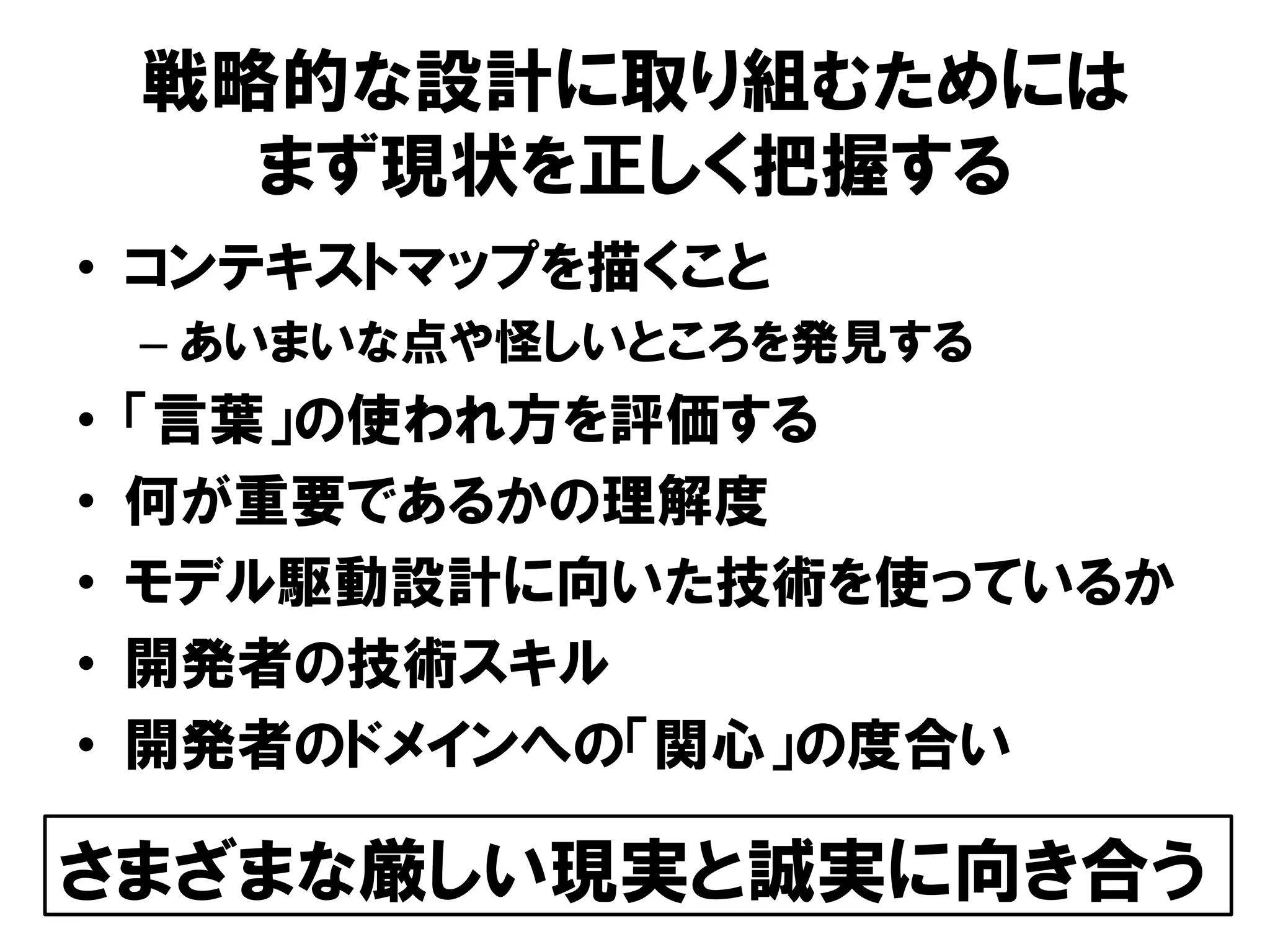 戦略的な設計に取り組むためには
まず現状を正しく把握する
• コンテキストマップを描くこと
– あいまいな点や怪しいところを発見する
• 「言葉」の使われ方を評価する
• 何が重要であるかの理解度
• モデル駆動設計に向いた技術を使っているか
• 開発者の技術スキル
• 開発者のドメインへの「関心」の度合い
さまざまな厳しい現実と誠実に向き合う
 