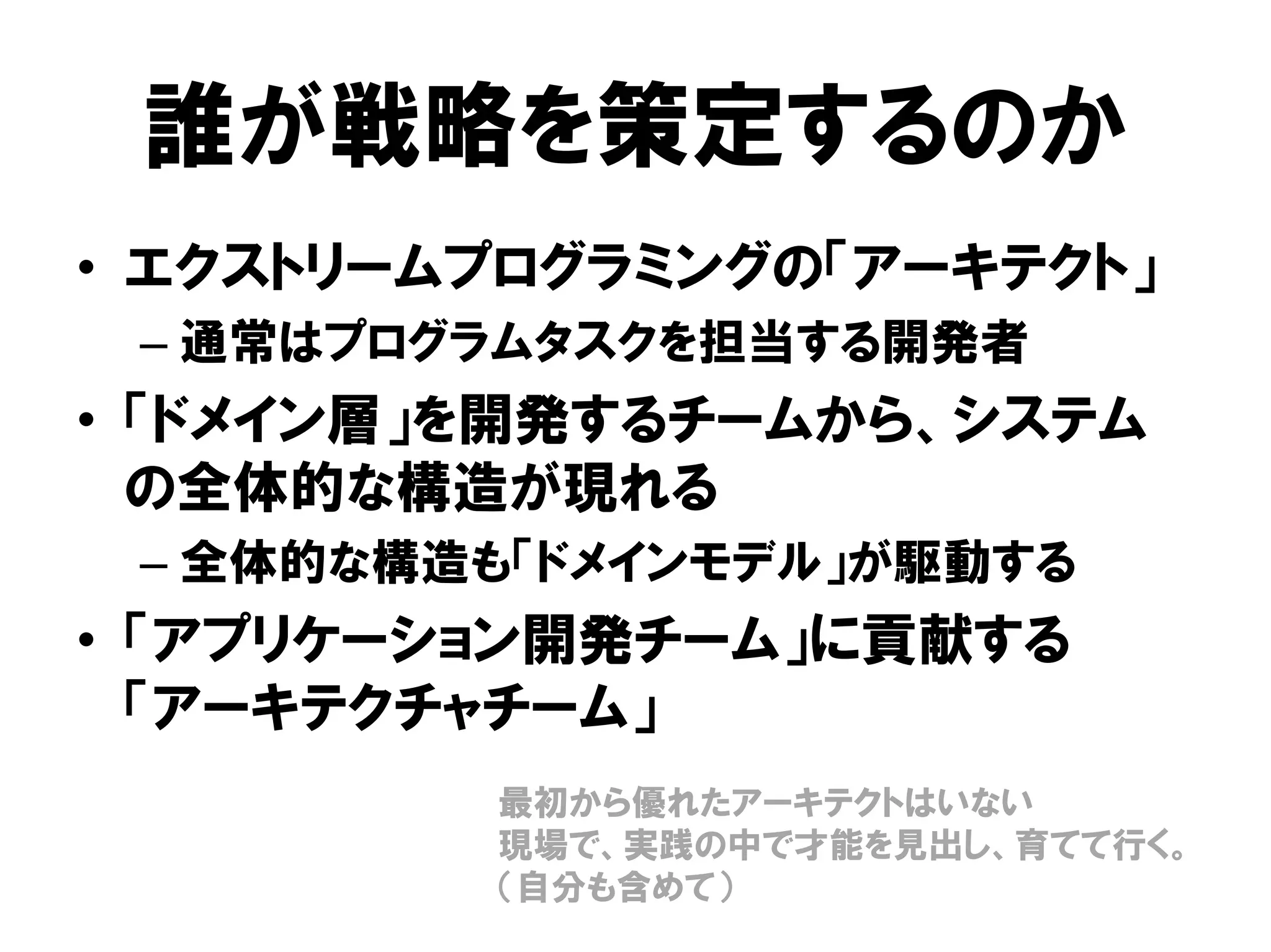 誰が戦略を策定するのか
• エクストリームプログラミングの「アーキテクト」
– 通常はプログラムタスクを担当する開発者
• 「ドメイン層」を開発するチームから、システム
の全体的な構造が現れる
– 全体的な構造も「ドメインモデル」が駆動する
• 「アプリケーション開発チーム」に貢献する
「アーキテクチャチーム」
最初から優れたアーキテクトはいない
現場で、実践の中で才能を見出し、育てて行く。
（自分も含めて）
 