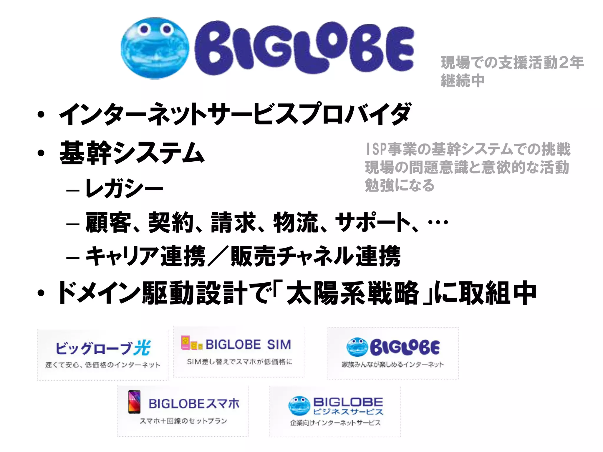 • インターネットサービスプロバイダ
• 基幹システム
– レガシー
– 顧客、契約、請求、物流、サポート、…
– キャリア連携／販売チャネル連携
• ドメイン駆動設計で「太陽系戦略」に取組中
現場での支援活動２年
継続中
ISP事業の基幹システムでの挑戦
現場の問題意識と意欲的な活動
勉強になる
 