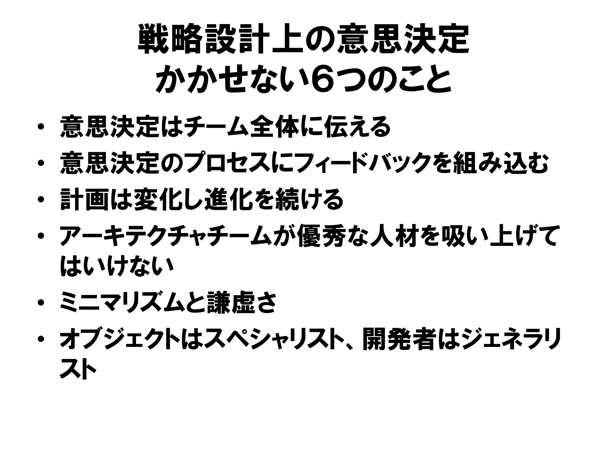 戦略設計上の意思決定
かかせない６つのこと
• 意思決定はチーム全体に伝える
• 意思決定のプロセスにフィードバックを組み込む
• 計画は変化し進化を続ける
• アーキテクチャチームが優秀な人材を吸い上げて
はいけない
• ミニマリズムと謙虚さ
• オブジェクトはスペシャリスト、開発者はジェネラリ
スト
 