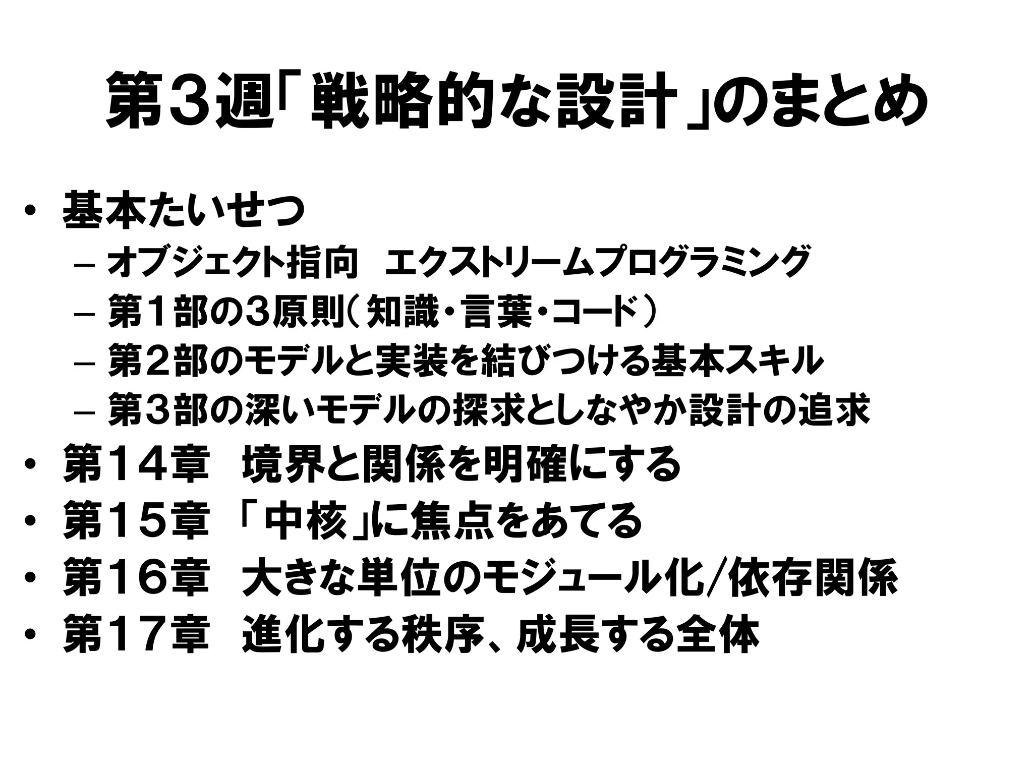 第３週「戦略的な設計」のまとめ
• 基本たいせつ
– オブジェクト指向 エクストリームプログラミング
– 第１部の３原則（知識・言葉・コード）
– 第２部のモデルと実装を結びつける基本スキル
– 第３部の深いモデルの探求としなやか設計の追求
• 第１４章 境界と関係を明確にする
• 第１５章 「中核」に焦点をあてる
• 第１６章 大きな単位のモジュール化/依存関係
• 第１７章 進化する秩序、成長する全体
 