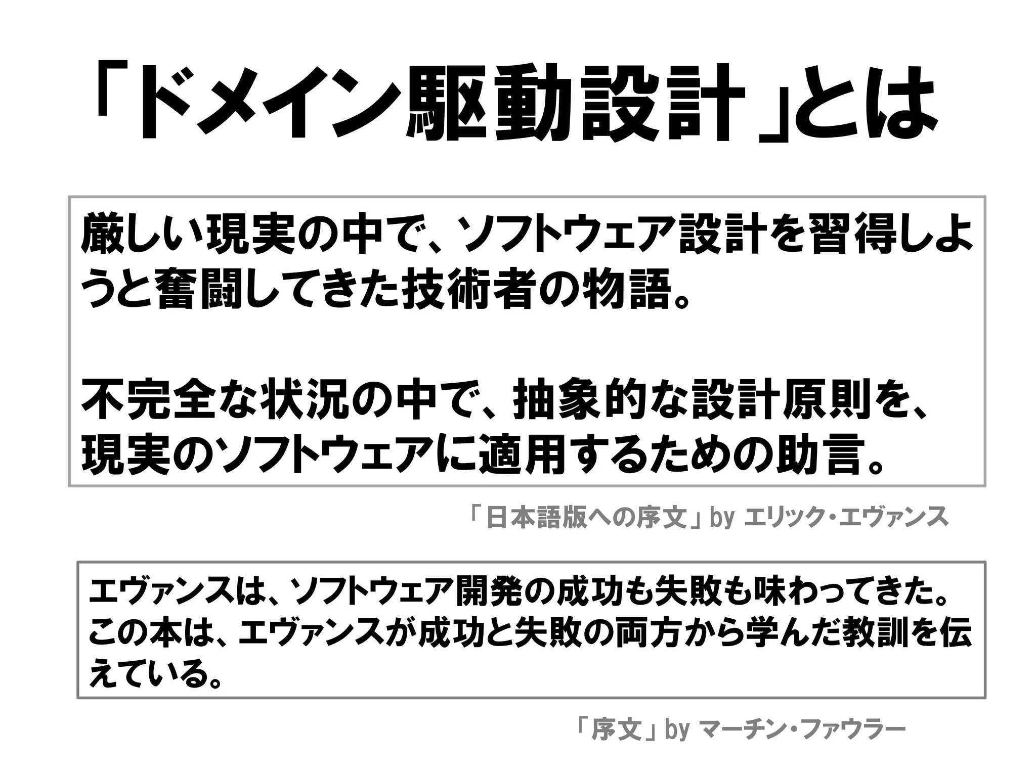 「ドメイン駆動設計」とは
厳しい現実の中で、ソフトウェア設計を習得しよ
うと奮闘してきた技術者の物語。
不完全な状況の中で、抽象的な設計原則を、
現実のソフトウェアに適用するための助言。
「日本語版への序文」 by エリック・エヴァンス
エヴァンスは、ソフトウェア開発の成功も失敗も味わってきた。
この本は、エヴァンスが成功と失敗の両方から学んだ教訓を伝
えている。
「序文」 by マーチン・ファウラー
 