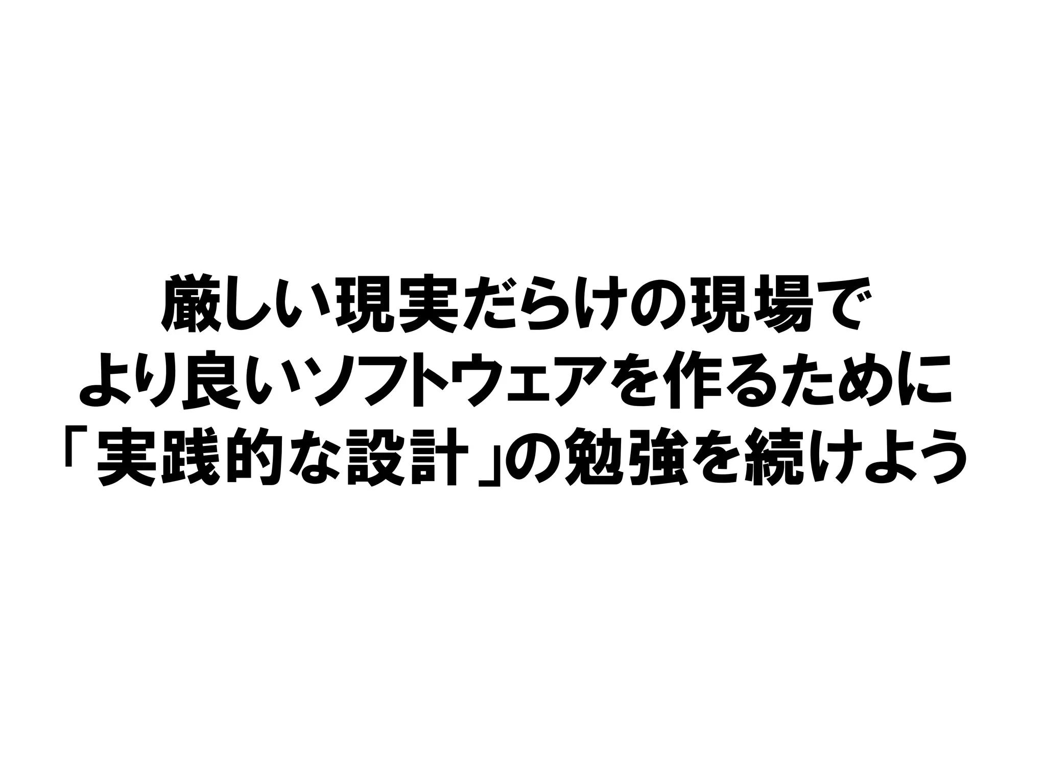 厳しい現実だらけの現場で
より良いソフトウェアを作るために
「実践的な設計」の勉強を続けよう
 
