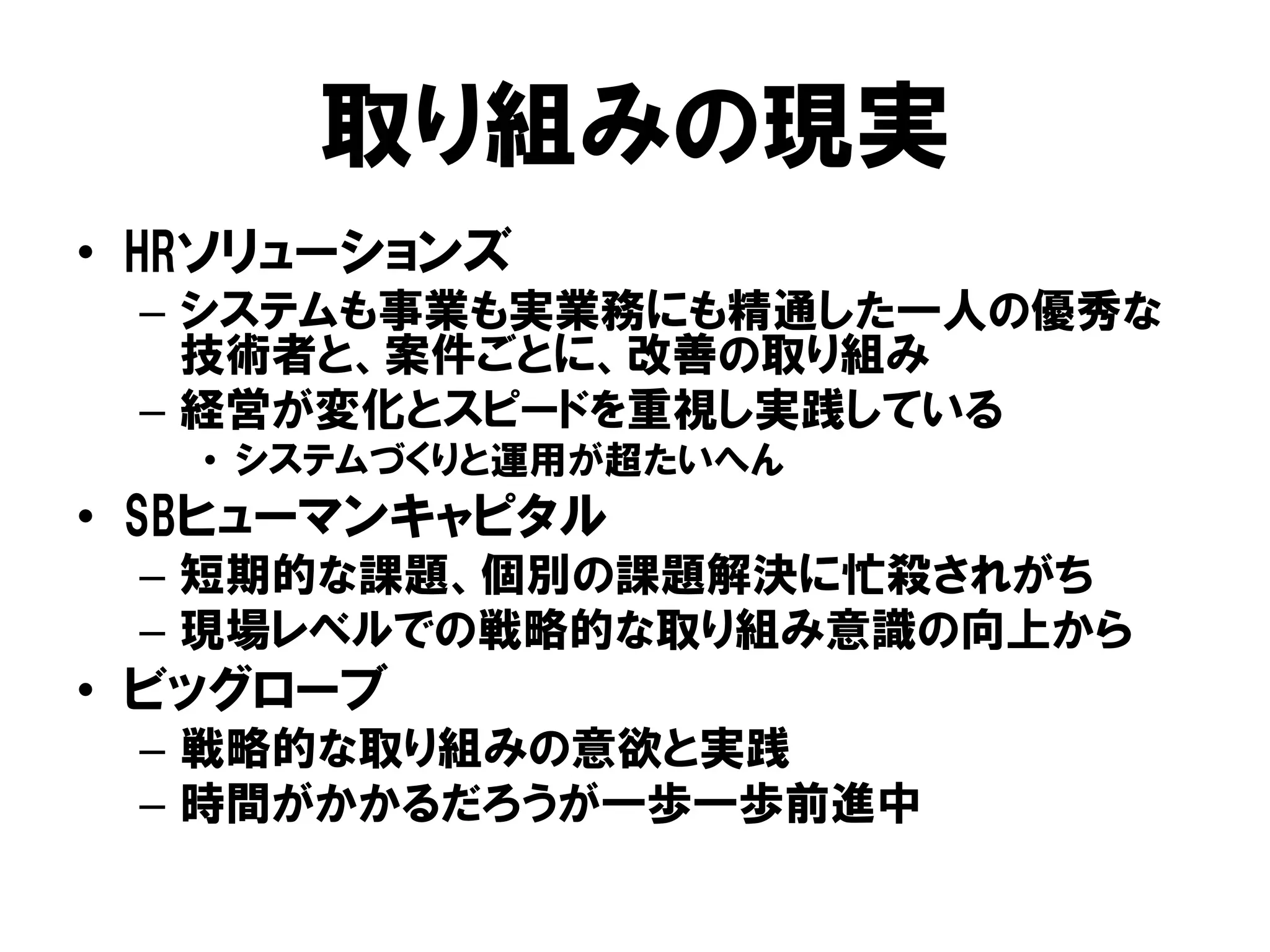 取り組みの現実
• HRソリューションズ
– システムも事業も実業務にも精通した一人の優秀な
技術者と、案件ごとに、改善の取り組み
– 経営が変化とスピードを重視し実践している
• システムづくりと運用が超たいへん
• SBヒューマンキャピタル
– 短期的な課題、個別の課題解決に忙殺されがち
– 現場レベルでの戦略的な取り組み意識の向上から
• ビッグローブ
– 戦略的な取り組みの意欲と実践
– 時間がかかるだろうが一歩一歩前進中
 