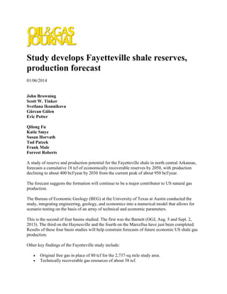 Study develops Fayetteville shale reserves,
production forecast
01/06/2014
John Browning
Scott W. Tinker
Svetlana Ikonnikova
Gürcan Gülen
Eric Potter
Qilong Fu
Katie Smye
Susan Horvath
Tad Patzek
Frank Male
Forrest Roberts
A study of reserve and production potential for the Fayetteville shale in north central Arkansas,
forecasts a cumulative 18 tcf of economically recoverable reserves by 2050, with production
declining to about 400 bcf/year by 2030 from the current peak of about 950 bcf/year.
The forecast suggests the formation will continue to be a major contributor to US natural gas
production.
The Bureau of Economic Geology (BEG) at the University of Texas at Austin conducted the
study, integrating engineering, geology, and economics into a numerical model that allows for
scenario testing on the basis of an array of technical and economic parameters.
This is the second of four basins studied. The first was the Barnett (OGJ, Aug. 5 and Sept. 2,
2013). The third on the Haynesville and the fourth on the Marcellus have just been completed.
Results of these four basin studies will help constrain forecasts of future economic US shale gas
production.
Other key findings of the Fayetteville study include:
 Original free gas in place of 80 tcf for the 2,737-sq mile study area.
 Technically recoverable gas resources of about 38 tcf.
 