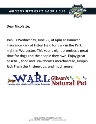 Dear Nicolette,
Join us Wednesday, June 22, at 6pm at Hanover
Insurance Park at Fitton Field for Bark in the Park
night in Worcester. This year’s night promises a great
time for dogs and the people they own. Enjoy great
baseball, food and Bravehearts merchandise, Jumpin
Jack Flash the Frisbee dog, and much more.
 