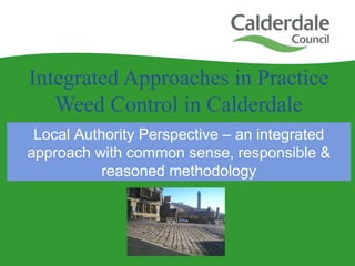 Integrated Approaches in Practice
Weed Control in Calderdale
Local Authority Perspective – an integrated
approach with common sense, responsible &
reasoned methodology
 
