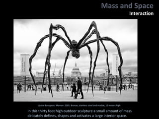Louise Bourgeois. Maman. 2005. Bronze, stainless steel and marble, 10 meters high
In this thirty foot high outdoor sculpture a small amount of mass
delicately defines, shapes and activates a large interior space.
Mass and Space
Interaction
 
