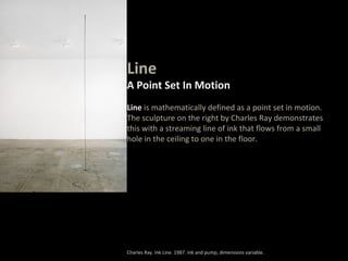 Line
A Point Set In Motion
Line is mathematically defined as a point set in motion.
The sculpture on the right by Charles Ray demonstrates
this with a streaming line of ink that flows from a small
hole in the ceiling to one in the floor.
Charles Ray. Ink Line. 1987. Ink and pump, dimensions variable.
 