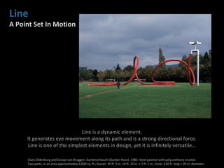 Line
A Point Set In Motion
Line is a dynamic element.
It generates eye movement along its path and is a strong directional force.
Line is one of the simplest elements in design, yet it is infinitely versatile…
Claes Oldenburg and Coosje van Bruggen. Gartenschlauch (Garden Hose). 1983. Steel painted with polyurethane enamel.
Two parts, in an area approximately 6,000 sq. ft.; faucet: 35 ft. 5 in. ×8 ft. 12 in. × 7 ft. 1 in.; hose: 410 ft. long × 20 in. diameter.
 