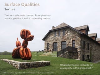 What other formal contrasts can
you identify in this photograph?
Surface Qualities
Texture
Texture is relative to context. To emphasize a
texture, position it with a contrasting texture.
Jeff Koons. Balloon Dog in front of Brant Foundation Art Study Center. 1994–2000.
 