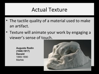 Actual Texture
• The tactile quality of a material used to make
an artifact.
• Texture will animate your work by engaging a
viewer’s sense of touch.
Auguste Rodin
(1840-1917)
Danaïd
1889-1890
Marble
 