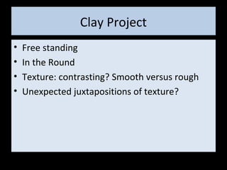 Clay Project
• Free standing
• In the Round
• Texture: contrasting? Smooth versus rough
• Unexpected juxtapositions of texture?
 