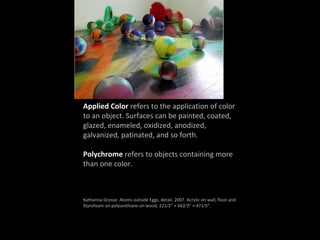 Applied Color refers to the application of color
to an object. Surfaces can be painted, coated,
glazed, enameled, oxidized, anodized,
galvanized, patinated, and so forth.
Polychrome refers to objects containing more
than one color.
Katharina Grosse. Atoms outside Eggs, detail. 2007. Acrylic on wall, floor and
Styrofoam on polyurethane on wood, 221⁄2” × 662⁄3” × 471⁄5”.
 