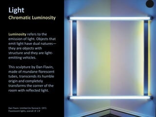 Luminosity refers to the
emission of light. Objects that
emit light have dual natures—
they are objects with
structure and they are light-
emitting vehicles.
This sculpture by Dan Flavin,
made of mundane florescent
tubes, transcends its humble
origin and completely
transforms the corner of the
room with reflected light.
Dan Flavin. Untitled (to Donna) 6. 1971.
Fluorescent lights, overall: 8' × 8'
Light
Chromatic Luminosity
 