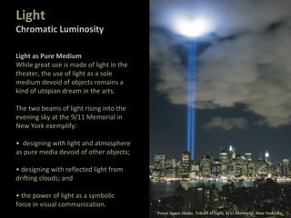 Light as Pure Medium
While great use is made of light in the
theater, the use of light as a sole
medium devoid of objects remains a
kind of utopian dream in the arts.
The two beams of light rising into the
evening sky at the 9/11 Memorial in
New York exemplify:
• designing with light and atmosphere
as pure media devoid of other objects;
• designing with reflected light from
drifting clouds; and
• the power of light as a symbolic
force in visual communication.
Proun Space studio. Tribute in Light, 9/11 Memorial, New York City.
Light
Chromatic Luminosity
 