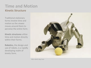 Time and Motion
Kinetic Structure
Traditional stationary
forms involve time and
motion as the viewer
moves around them to
perceive the entire form.
Kinetic structures utilize
time and motion directly
within their forms.
Robotics, the design and
use of robots, is a rapidly
developing realm of
kinetic form.
Aibo robotic dog. Sony
 