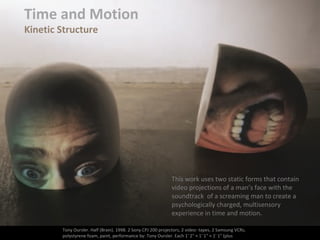 Time and Motion
Kinetic Structure
Tony Oursler. Half (Brain). 1998. 2 Sony CPJ 200 projectors, 2 video- tapes, 2 Samsung VCRs,
polystyrene foam, paint, performance by: Tony Oursler. Each 1' 2" × 1' 1" × 1' 1" (plus
This work uses two static forms that contain
video projections of a man’s face with the
soundtrack of a screaming man to create a
psychologically charged, multisensory
experience in time and motion.
 