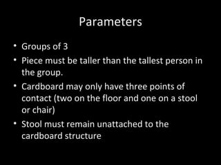 Parameters
• Groups of 3
• Piece must be taller than the tallest person in
the group.
• Cardboard may only have three points of
contact (two on the floor and one on a stool
or chair)
• Stool must remain unattached to the
cardboard structure
 